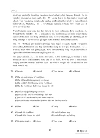 試題結束
13
(38-43)
38. (A) starts (B) started (C) has started (D) will start
39. (A) he got quite scared of two things
(B) he still couldn’t understand two things
(C) he couldn’t stop thinking about two things
(D) he did two things that would change his life
40. (A) should be spent helping his mom
(B) should be a time of welcoming a new start
(C) should not be about him, but about his mom
(D) should not be celebrated for just one day, but for nine months
41. (A) first (B) last (C) only (D) other
42. (A) made his head hurt (B) made his heart sing
(C) made him change his mind 	 (D) made him give up baking
43. (A) is going to give (B) gives (C) has given (D) gave
Most kids want gifts from their parents on their birthdays, but Cameron doesn’t.  On his
birthday, he gives his mom a gift.  He 38 doing this in his first year of junior high
school.  That year, during one class, he watched a video about how a baby is pushed from its
mother’s body.  After class, 39 .  How brave a woman is to have a baby!  Thank God I’ll
never have to do that!
When Cameron came home that day, he held his mom in his arms for a long time.  He
decided that his birthday 40 .  During those nine months inside his mom, he just ate and
slept while his mom was doing all the hard work.  So why should he get a birthday gift for
doing nothing?  If anyone should get a gift on his birthday, it should be his mom.
The 41 “birthday gift” Cameron prepared was a bag of cookies he baked.  The cookies
tasted so bad, but his mom said they were the best thing she ever got.  Hearing that 42 .
It was so much better than getting a gift.  Now, on his birthday every year, Cameron makes
a gift for his mother to thank her for giving him life.
This year, Cameron 43 his mom a nice dress.  A few months ago, he learned to make
dresses at school and decided to make one for his mom.  Now the dress is finished and
hanging behind Cameron’s bedroom door.  He believes the gift will tell his mother how
much he loves her.
 