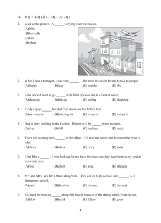 1
第一部分：單題 (第1 - 19題，共19題)
1. Look at the picture. A is flying over the houses.
(A) bird
(B) butterfly
(C) kite
(D) plane
2. 	 When I was a teenager, I was very .  But now, it’s easier for me to talk to people.
(A) happy (B) lazy (C) popular (D) shy
3. 	 Lena doesn’t want to go with John because she is afraid of water.
(A) dancing (B) hiking (C) sailing (D) shopping
4. 	 Cindy enjoys her dad read stories to her before bed.
(A) to listen to (B) listening to (C) listen to (D) listens to
5. 	 Dad is busy cooking in the kitchen.  Dinner will be in ten minutes.
(A) free (B) full (C) medium (D) ready
6. 	 There are so many new in the office.  It’ll take me some time to remember who is
who.
(A) faces (B) ideas (C) rules (D) tools
7. 	 I feel like a .  I was looking for my keys for hours but they have been in my pocket
the whole time.
(A) fool (B) ghost (C) king (D) stranger
8. 	 Mr. and Mrs. Wu have three daughters.  Two are in high school, and is in
elementary school.
(A) each (B) the other (C) the one (D) the next
9. 	 It is hard for trees to along this beach because of the strong winds from the sea.
(A) blow (B) build (C) follow (D) grow
 