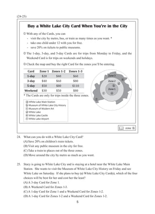 5
(24-25)
24. What can you do with a White Lake City Card?
(A) Save 20% on children’s train tickets.   
(B) Visit any public museum in the city for free.  
(C) Take a train to places out of the three zones.  
(D) Move around the city by metro as much as you want.  
25. Stacy is going to White Lake City and is staying at a hotel near the White Lake Main
Station.  She wants to visit the Museum of White Lake City History on Friday and see
White Lake on Saturday.  If she plans to buy (a) White Lake City Card(s), which of the four
choices will be best for her and cost her the least?
(A) A 3-day Card for Zone 1.
(B) A Weekend Card for Zones 1-3.
(C) A 1-day Card for Zone 1 and a Weekend Card for Zones 1-2.
(D) A 1-day Card for Zones 1-2 and a Weekend Card for Zones 1-2.
 zone 區
Buy a White Lake City Card When You’re in the City
 With any of the Cards, you can
- visit the city by metro, bus, or train as many times as you want. *
- take one child under 12 with you for free.
- save 20% on tickets to public museums.
 
The 1-day, 3-day, and 5-day Cards are for trips from Monday to Friday, and the
Weekend Card is for trips on weekends and holidays.
 Check the map and buy the right Card for the zones you’ll be entering.
Card Zone 1 Zones 1-2 Zones 1-3
1-day $20 $40 $60
3-day $40 $60 $80
5-day $50 $80 $110
Weekend $30 $50 $80
* The Cards are only for trips inside the three zones.
ⓐ White Lake Main Station
ⓑ Museum of White Lake City History
ⓒ Museum of Modern Art
ⓓ White Lake
ⓔ White Lake Castle
ⓕ White Lake Airport
 