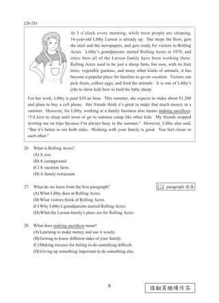 6
請翻頁繼續作答
(26-28)
26. What is Rolling Acres?
(A) A zoo.
(B) A campground.
(C) A vacation farm.
(D) A family restaurant.
27. What do we learn from the first paragraph?
(A) What Libby does at Rolling Acres.
(B) What visitors think of Rolling Acres.
(C) Why Libby’s grandparents started Rolling Acres.
(D) What the Larson family’s plans are for Rolling Acres.
28. What does making sacrifices mean?
(A) Learning to make money and use it wisely.
(B) Getting to know different sides of your family.
(C) Making excuses for failing to do something difficult.
(D) Giving up something important to do something else.
 paragraph 段落
At 5 o’clock every morning, while most people are sleeping,
16-year-old Libby Larson is already up.  She mops the floor, gets
the mail and the newspapers, and gets ready for visitors to Rolling
Acres.  Libby’s grandparents started Rolling Acres in 1970, and
since then all of the Larson family have been working there.  
Rolling Acres used to be just a sheep farm, but now, with its fruit
trees, vegetable gardens, and many other kinds of animals, it has
become a popular place for families to go on vacation.  Visitors can
pick fruits, collect eggs, and feed the animals.  It is one of Libby’s
jobs to show kids how to feed the baby sheep.
For her work, Libby is paid $10 an hour.  This summer, she expects to make about $1,200
and plans to buy a cell phone.  Her friends think it’s great to make that much money in a
summer.  However, for Libby, working at a family business also means making sacrifices.
“I’d love to sleep until noon or go to summer camp like other kids.  My friends stopped
inviting me on trips because I’m always busy in the summer.”  However, Libby also said,
“But it’s better to see both sides.  Working with your family is great.  You feel closer to
each other.”
 