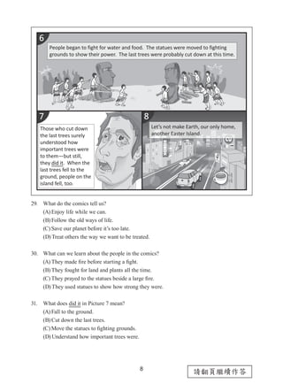 8
請翻頁繼續作答
29. What do the comics tell us?
(A) Enjoy life while we can.
(B) Follow the old ways of life.
(C) Save our planet before it’s too late.
(D) Treat others the way we want to be treated.
30. What can we learn about the people in the comics?
(A) They made fire before starting a fight.
(B) They fought for land and plants all the time.
(C) They prayed to the statues beside a large fire.
(D) They used statues to show how strong they were.
31. What does did it in Picture 7 mean?
(A) Fall to the ground.
(B) Cut down the last trees.
(C) Move the statues to fighting grounds.
(D) Understand how important trees were.
People began to fight for water and food. The statues were moved to fighting
grounds to show their power. The last trees were probably cut down at this time.
Those who cut down
the last trees surely
understood how
important trees were
to them—but still,
they did it. When the
last trees fell to the
ground, people on the
island fell, too.
Let’s not make Earth, our only home,
another Easter Island.
 