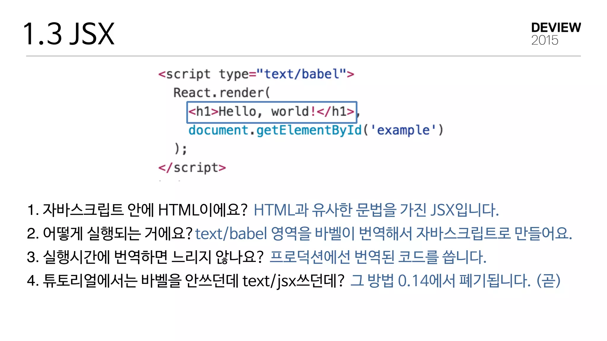 1.3 JSX
1. 자바스크립트 안에 HTML이에요? HTML과 유사한 문법을 가진 JSX입니다.

2. 어떻게 실행되는 거에요?text/babel 영역을 바벨이 번역해서 자바스크립트로 만들어요.

3. 실행시간에 번역하면 느리지 않나요? 프로덕션에선 번역된 코드를 씁니다.

4. 튜토리얼에서는 바벨을 안쓰던데 text/jsx쓰던데? 그 방법 0.14에서 폐기됩니다. (곧)
 