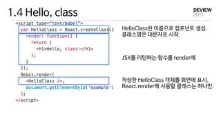 1.4 Hello, class
HelloClass란 이름으로 컴포넌트 생성. 
클래스명은 대문자로 시작.
JSX를 리턴하는 함수를 render에
작성한 HelloClass 객체를 화면에 표시. 
React.render에 사용할 클래스는 하나만.
 