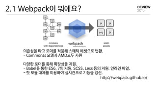 2.1 Webpack이 뭐에요?
의존성을 타고 로더를 적용해 스태틱 에셋으로 변환.

- CommonJs 모델과 AMD모두 지원

다양한 로더를 통해 확장성을 지원.

- Babel을 통한 ES6, 7의 지원. SCSS, Less 등의 지원. 인라인 파일.

- 핫 모듈 대체를 이용하여 실시간으로 기능을 갱신.
http://webpack.github.io/
 