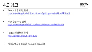4.3 참고
• React 한글 버전 문서: 
http://reactkr.github.io/react/docs/getting-started-ko-KR.html
• Flux 한글 버전 문서: 
http://haruair.github.io/ﬂux/docs/overview.html#content
• Redux 한글버전 문서: 
http://dobbit.github.io/redux/
• 페이스북 그룹 React Korea와 Reactist
 