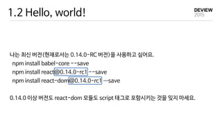 1.2 Hello, world!
나는 최신 버전(현재로서는 0.14.0-RC 버전)을 사용하고 싶어요.

npm install babel-core --save

npm install react@0.14.0-rc1 --save

npm install react-dom@0.14.0-rc1 —―save

0.14.0 이상 버전도 react-dom 모듈도 script 태그로 포함시키는 것을 잊지 마세요.
 
