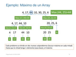 Ejemplo: Máximo de un Array
4, 17, 44, 10, 30, 25, 6 Max (44, 25)=44
Max (17, 44)=44

Max (25, 6)=25

20, 25, 6

4, 17, 44, 10
Max (4, 17)=17

Max (44, 10)=44

4 17
4

17

44 10
44

10

Max (20, 25)=25

20 25
20

6

25

Cada problema se divide en dos nuevos subproblemas (buscar máximo en cada mitad)
Hasta que la mitad tenga 1 elemento (caso base), el máximo

Programación, UH 2013-2014

11

 