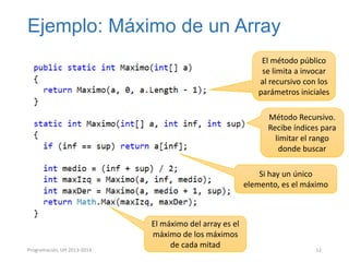Ejemplo: Máximo de un Array
El método público
se limita a invocar
al recursivo con los
parámetros iniciales
Método Recursivo.
Recibe índices para
limitar el rango
donde buscar
Si hay un único
elemento, es el máximo

Programación, UH 2013-2014

El máximo del array es el
máximo de los máximos
de cada mitad

12

 