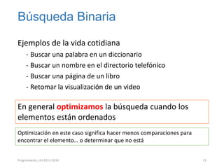 Búsqueda Binaria
Ejemplos de la vida cotidiana
‐ Buscar una palabra en un diccionario
‐ Buscar un nombre en el directorio telefónico
‐ Buscar una página de un libro
‐ Retomar la visualización de un video

En general optimizamos la búsqueda cuando los
elementos están ordenados
Optimización en este caso significa hacer menos comparaciones para
encontrar el elemento… o determinar que no está
Programación, UH 2013-2014

13

 
