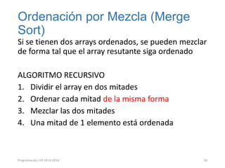 Ordenación por Mezcla (Merge
Sort)
Si se tienen dos arrays ordenados, se pueden mezclar
de forma tal que el array resutante siga ordenado
ALGORITMO RECURSIVO
1. Dividir el array en dos mitades
2. Ordenar cada mitad de la misma forma
3. Mezclar las dos mitades
4. Una mitad de 1 elemento está ordenada

Programación, UH 2013-2014

18

 