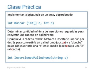 Clase Práctica
Implementar la búsqueda en un array desordenado
int Buscar (int[] a, int n)
Determinar cantidad mínima de inserciones requeridas para
convertir una cadena en palíndromo
Ejemplo: A la cadena “abcb” basta con insertarle una “a” por
detrás para convertirla en palíndromo (abcba) y a “abecba”
basta con insertarle una “e” en el medio (abeceba) o una “c”
(abcecba).
int InsercionesPalindromo(string s)
Programación, UH 2013-2014

22

 