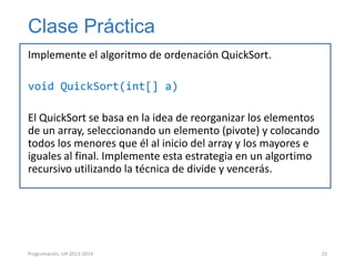 Clase Práctica
Implemente el algoritmo de ordenación QuickSort.
void QuickSort(int[] a)
El QuickSort se basa en la idea de reorganizar los elementos
de un array, seleccionando un elemento (pivote) y colocando
todos los menores que él al inicio del array y los mayores e
iguales al final. Implemente esta estrategia en un algortimo
recursivo utilizando la técnica de divide y vencerás.

Programación, UH 2013-2014

23

 
