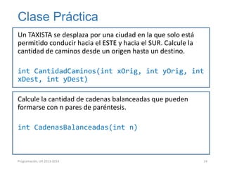 Clase Práctica
Un TAXISTA se desplaza por una ciudad en la que solo está
permitido conducir hacia el ESTE y hacia el SUR. Calcule la
cantidad de caminos desde un origen hasta un destino.

int CantidadCaminos(int xOrig, int yOrig, int
xDest, int yDest)
Calcule la cantidad de cadenas balanceadas que pueden
formarse con n pares de paréntesis.
int CadenasBalanceadas(int n)

Programación, UH 2013-2014

24

 