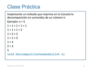 Clase Práctica
Implemente un método que imprima en la Consola la
descomposición en sumandos de un número n.
Ejemplo: n = 5
1+1+1+1+1
1+1+1+2
1+2+2
1+1+3
1+4
2+3
5
void DescomposicionSumandos(int n)

Programación, UH 2013-2014

25

 