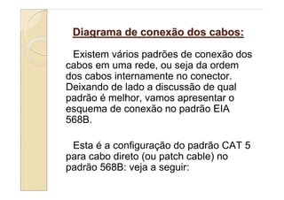 Diagrama de conexão dos cabos:

 Existem vários padrões de conexão dos
cabos em uma rede, ou seja da ordem
dos cabos internamente no conector.
Deixando de lado a discussão de qual
padrão é melhor, vamos apresentar o
esquema de conexão no padrão EIA
568B.

 Esta é a configuração do padrão CAT 5
para cabo direto (ou patch cable) no
padrão 568B: veja a seguir:
 