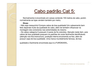 Cabo padrão Cat 5:
   Normalmente é encontrado em caixas contendo 150 metros de cabo, porém
normalmente as lojas vendem também por metro.
     Dicas:
- Não seja mesquinho! Compre cabos de boa qualidade! Um cabeamento bem
feito depende muito da qualidade do cabo, além de também influenciar na
montagem dos conectores nas extremidades do mesmo.
- Os cabos categoria 5 possuem 4 pares de fio coloridos. Atenção neste item, pois
cabos de boa qualidade possuem os padrões de cores facilmente identificáveis
(atenção nos fios branco/cor), proteção interna envolvendo os fios, além de
possuir capa de boa qualidade. Uma marca mundialmente famosa, de boa

qualidade e facilmente encontrada aqui é a FUROKAWA      .




                                                                                      –3
                                                Introdução às Redes de Computadores   –
 