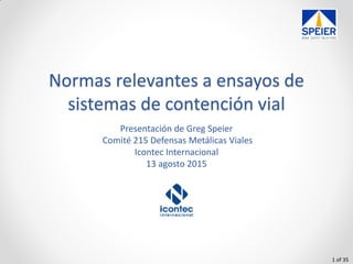 1 of 35
Normas relevantes a ensayos de
sistemas de contención vial
Presentación de Greg Speier
Comité 215 Defensas Metálicas Viales
Icontec Internacional
13 agosto 2015
 