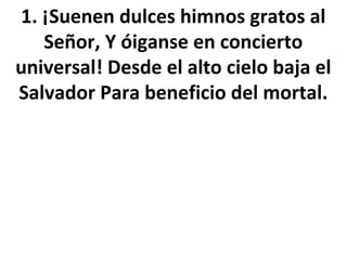 1. ¡Suenen dulces himnos gratos al
   Señor, Y óiganse en concierto
universal! Desde el alto cielo baja el
Salvador Para beneficio del mortal.
 