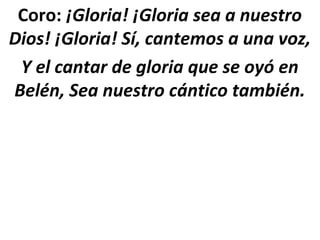 Coro: ¡Gloria! ¡Gloria sea a nuestro
Dios! ¡Gloria! Sí, cantemos a una voz,
 Y el cantar de gloria que se oyó en
Belén, Sea nuestro cántico también.
 