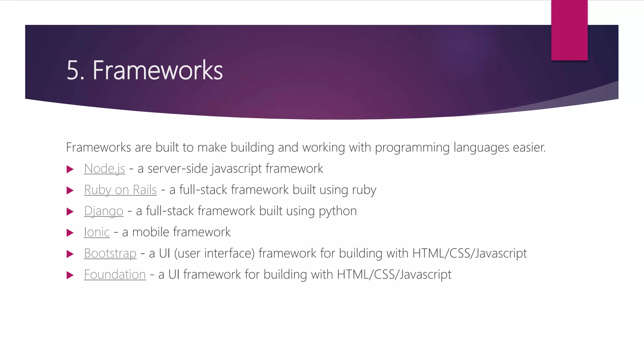 5. Frameworks
Frameworks are built to make building and working with programming languages easier.
 Node.js - a server-side javascript framework
 Ruby on Rails - a full-stack framework built using ruby
 Django - a full-stack framework built using python
 Ionic - a mobile framework
 Bootstrap - a UI (user interface) framework for building with HTML/CSS/Javascript
 Foundation - a UI framework for building with HTML/CSS/Javascript
 
