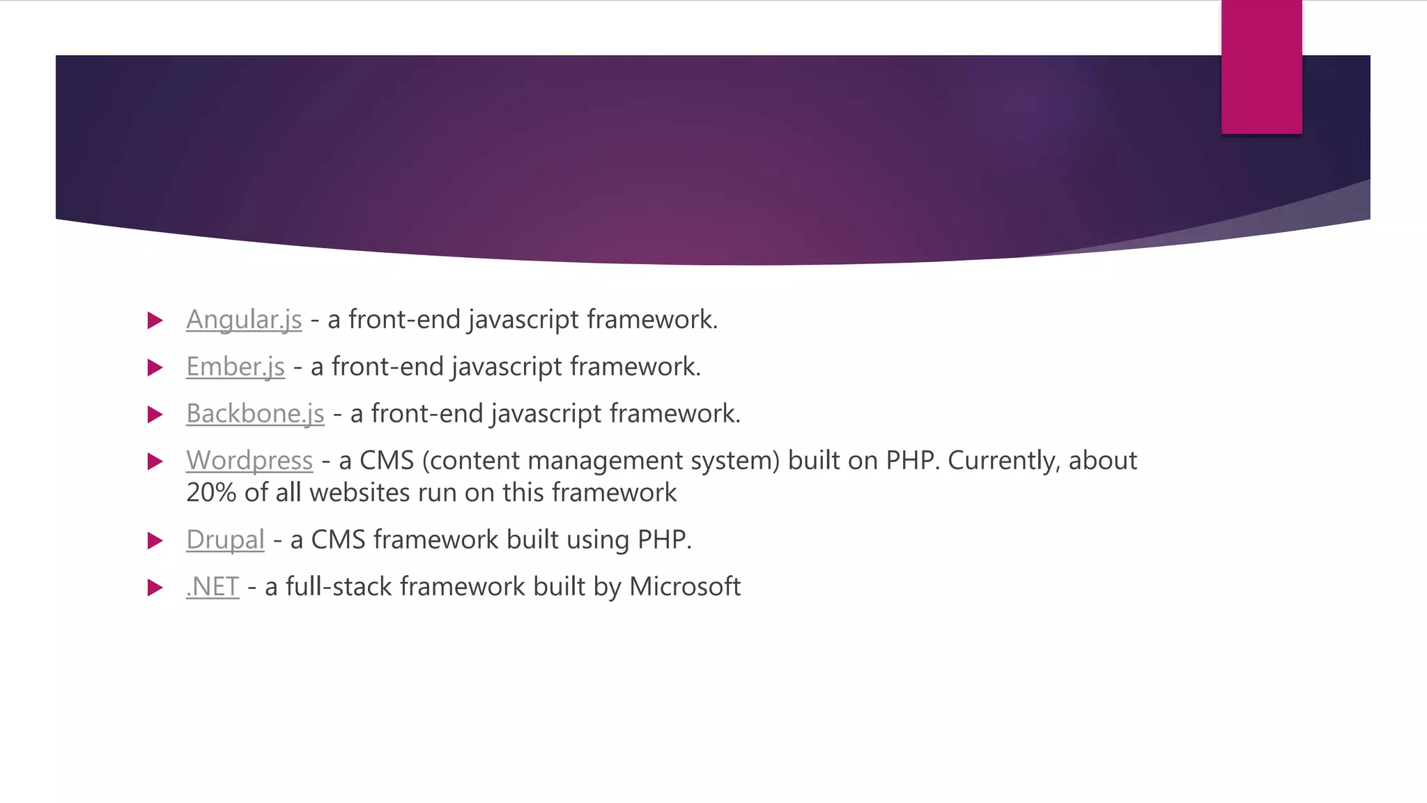 Angular.js - a front-end javascript framework.
 Ember.js - a front-end javascript framework.
 Backbone.js - a front-end javascript framework.
 Wordpress - a CMS (content management system) built on PHP. Currently, about
20% of all websites run on this framework
 Drupal - a CMS framework built using PHP.
 .NET - a full-stack framework built by Microsoft
 
