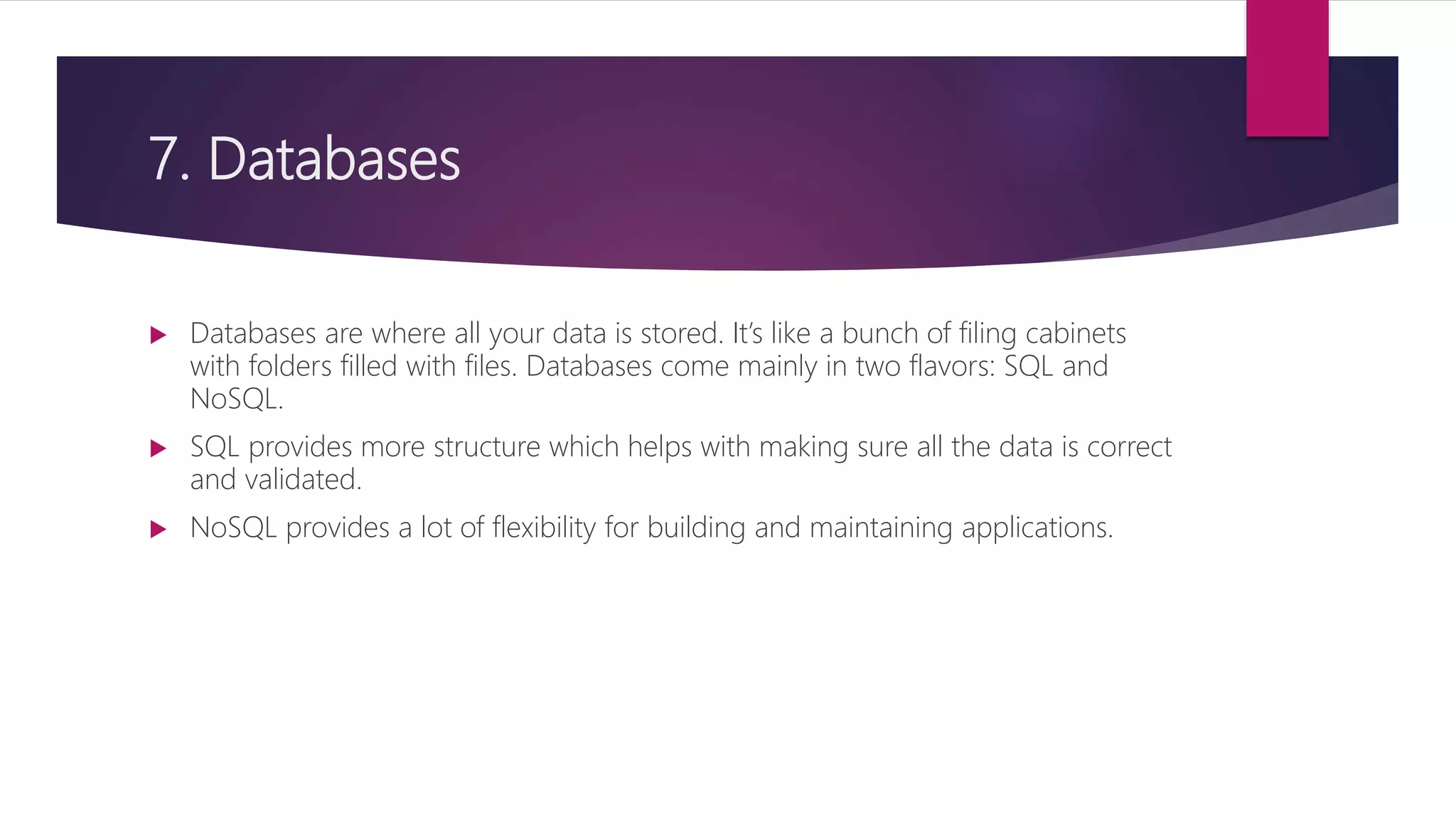 7. Databases
 Databases are where all your data is stored. It’s like a bunch of filing cabinets
with folders filled with files. Databases come mainly in two flavors: SQL and
NoSQL.
 SQL provides more structure which helps with making sure all the data is correct
and validated.
 NoSQL provides a lot of flexibility for building and maintaining applications.
 