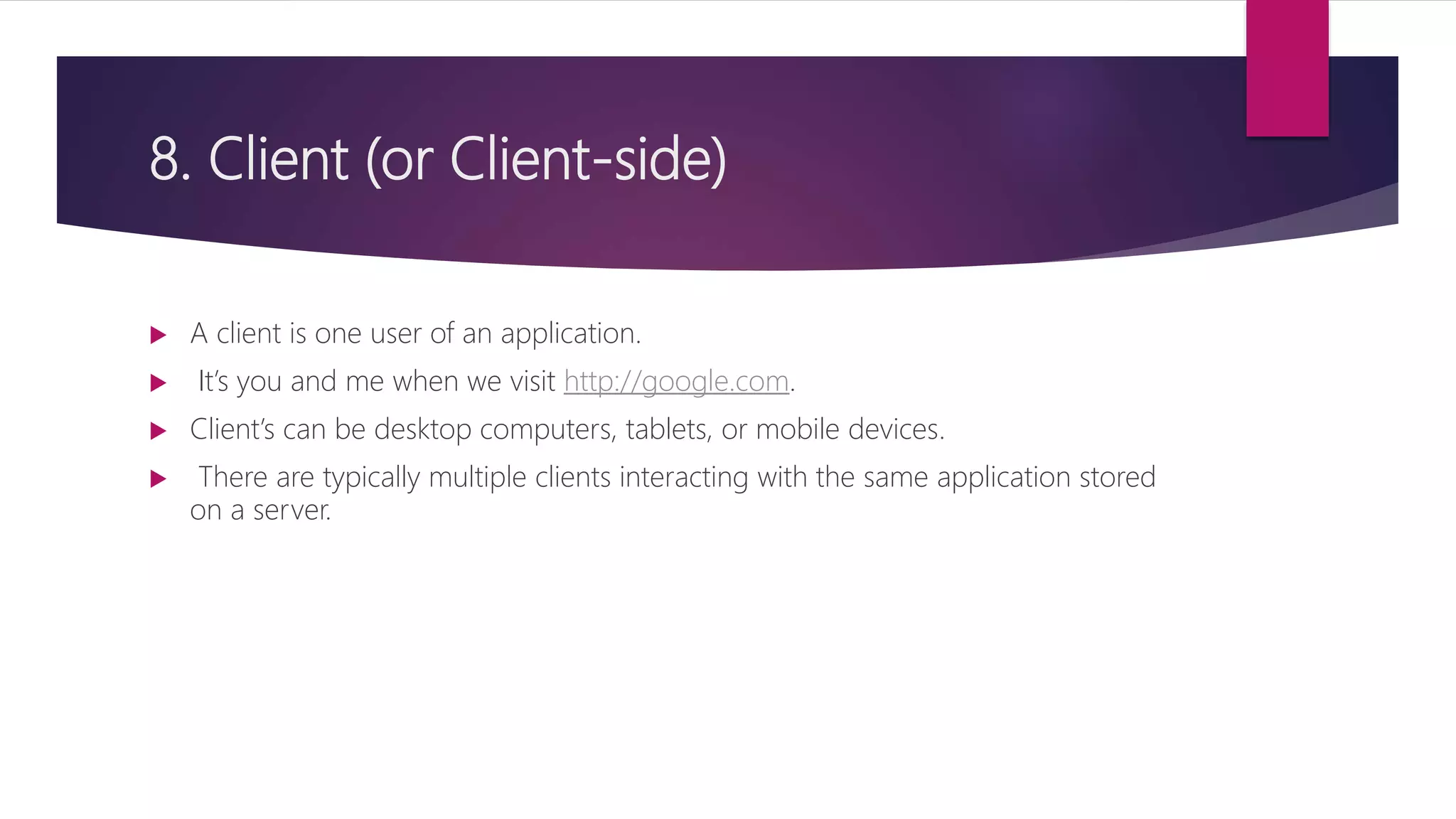 8. Client (or Client-side)
 A client is one user of an application.
 It’s you and me when we visit http://google.com.
 Client’s can be desktop computers, tablets, or mobile devices.
 There are typically multiple clients interacting with the same application stored
on a server.
 