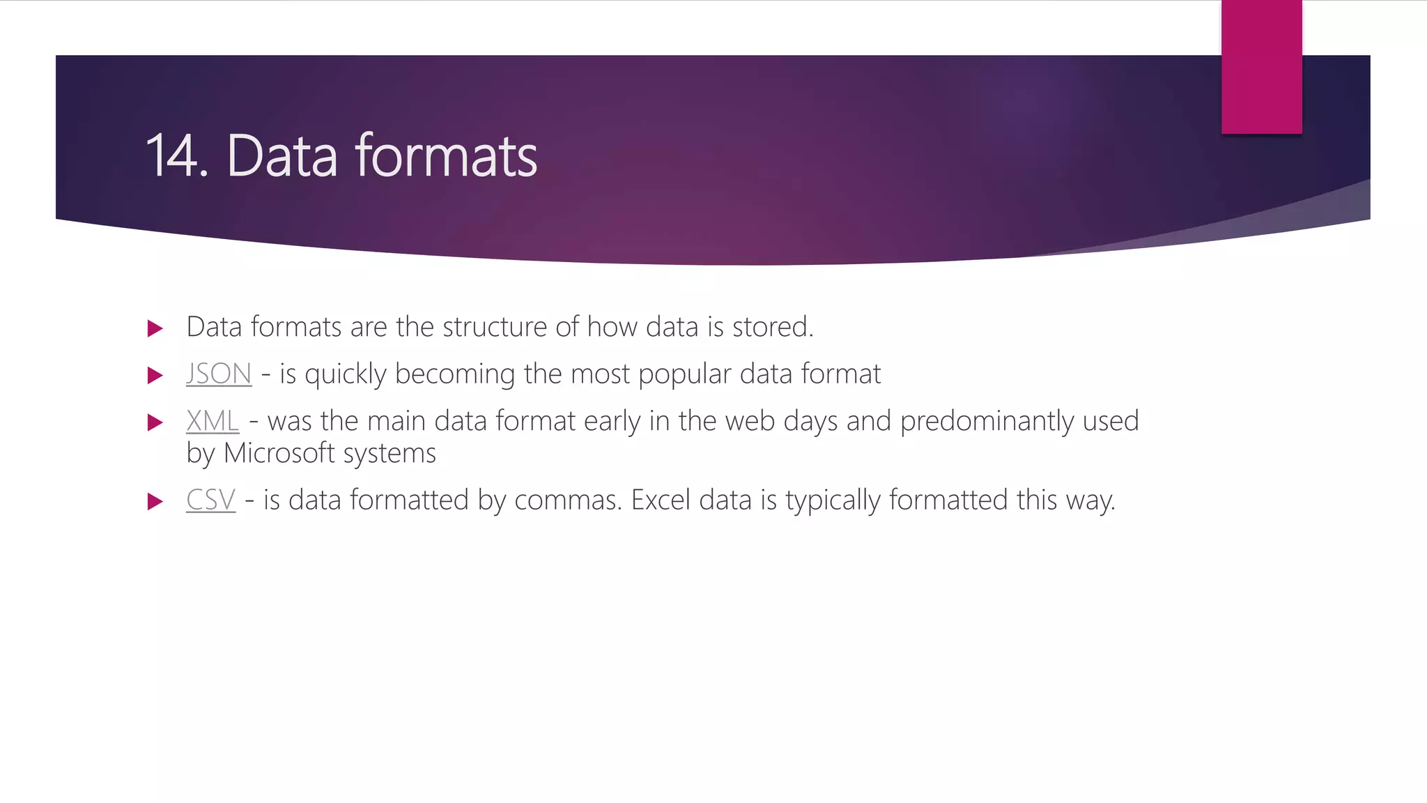 14. Data formats
 Data formats are the structure of how data is stored.
 JSON - is quickly becoming the most popular data format
 XML - was the main data format early in the web days and predominantly used
by Microsoft systems
 CSV - is data formatted by commas. Excel data is typically formatted this way.
 