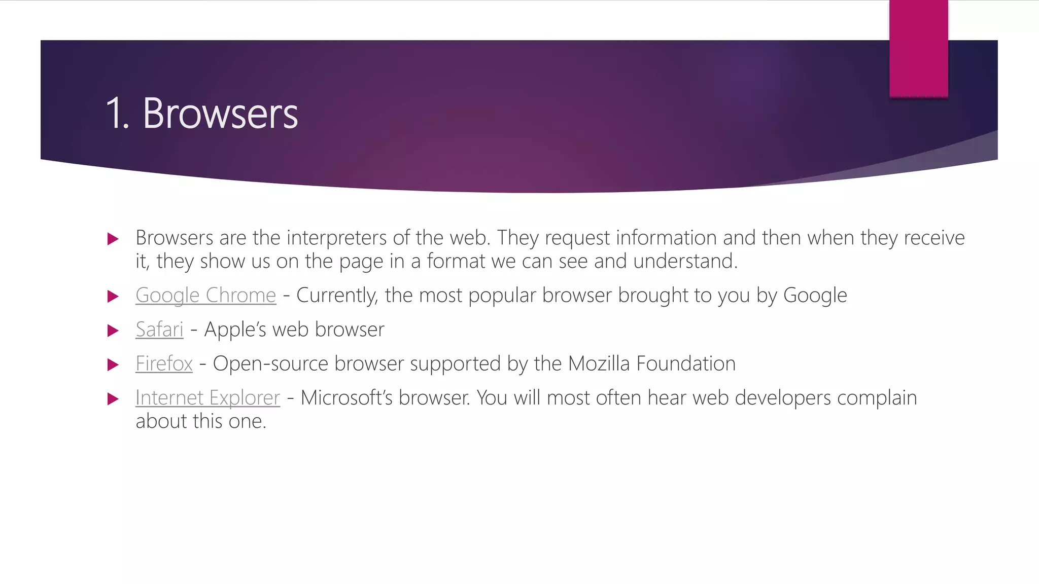 1. Browsers
 Browsers are the interpreters of the web. They request information and then when they receive
it, they show us on the page in a format we can see and understand.
 Google Chrome - Currently, the most popular browser brought to you by Google
 Safari - Apple’s web browser
 Firefox - Open-source browser supported by the Mozilla Foundation
 Internet Explorer - Microsoft’s browser. You will most often hear web developers complain
about this one.
 