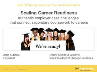 © 2016 114th Partnership. All Rights Reserved.
NCERT Spring Innovation Summit Presentation
Scaling Career Readiness
Authentic employer case challenges "
that connect secondary coursework to careers
Tiffany Godbout Williams"
Vice President of Strategic Alliances
Jane Kubasik "
President
 