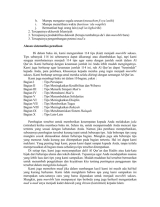 h. Mampu mengatur segala urusan (munazhom fi syu’unihi)
i. Mampu memelihara waktu (haritsun ‘ala waqtihi)
j. Bermanfaat bagi orang lain (nafi’un lighoirihi)
2. Tercapainya ukhuwah Islamiyah
3. Tercapainya produktifitas dakwah (berupa tumbuhnya da’i dan murobbi baru)
3. Tercapainya pengembangan potensi mad’u
Alasan sistematika penulisan
Di dalam buku ini, kami menguraikan 114 tips (kiat) menjadi murobbi sukses.
Tips sebanyak 114 ini sebenarnya dapat dikurangi atau ditambahkan lagi, tapi kami
sengaja membatasinya menjadi 114 tips agar sama dengan jumlah surah dalam Al
Qur’an. Kami berharap dengan kesamaan jumlah ini Anda lebih mudah mengingatnya.
Kami juga berharap agar kesamaan jumlah 114 ini, ruh Al Qur’an dapat “berpindah”
kepada Anda, para pembaca, khususnya kepada mereka yang ingin menjadi murobbi
sukses. Kami berharap semoga amal mereka selalu diiringi dengan semangat Al Qur’an.
Kami juga membagi buku ini dalam 10 bagian, yakni :
Bagian I : Tips Persiapan
Bagian II : Tips Meningkatkan Kredibilitas dan Wibawa
Bagian III : Tips Menarik Simpati Mad’u
Bagian IV : Tips Memahami Mad’u
Bagian V : Tips Menumbuhkan Solidaritas
Bagian VI : Tips Meningkatkan Disiplin
Bagian VII : Tips Memberikan Tugas
Bagian VIII : Tips Meningkatkan Ruhiyah
Bagian IX : Tips Mendinamiskan Sistem Halaqah
Bagian X : Tips Lain-Lain
Pembagian tersebut untuk memberikan kesempatan kepada Anda melakukan jeda
(istirahat) ketika membaca buku ini. Selain itu, untuk mempermudah Anda mencari tips
tertentu yang sesuai dengan kebutuhan Anda. Namun jika pembaca memperhatikan,
sebenarnya pembagian tersebut kurang tepat untuk beberapa tips. Ada beberapa tips yang
mungkin cocok dimasukkan dalam beberapa bagian. Mungkin juga ada beberapa tips
yang menurut Anda kurang pas ditempatkan pada bagian tertentu. Hal ini dapat kami
maklumi. Yang penting bagi kami, pesan kami dapat sampai kepada Anda, tanpa terlalu
mempersoalkan di bagian mana sebaiknya tips tersebut ditempatkan.
Di setiap tips, kami juga menyampaikan dalil Al Qur’an dan Hadits atau kata-kata
bijak dari beberapa ulama dan tokoh dakwah. Tujuannya agar Anda mendapatkan nuansa
yang lebih luas dari tips yang kami sampaikan. Mudah-mudahan hal tersebut bermanfaat
untuk menambah pengetahuan dan keyakinan kita tentang pentingnya penggunaan tips
tersebut dalam mengelola halaqah.
Kami juga memohon maaf jika dalam sumbangan kecil kami ini masih ada hal-hal
yang kurang berkenan. Kami tidak mengklaim bahwa apa yang kami sampaikan ini
merupakan satu-satunya cara yang harus digunakan untuk menjadi murobbi sukses.
Mungkin, para murobbi lain mempunyai tips berbeda yang juga berhasil mengantarkan
mad’u-mad’unya menjadi kader dakwah yang iltizam (komitmen) kepada Islam.
 