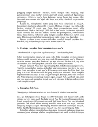panggung dengan kehinaan”. Hasilnya, mad’u mungkin tidak hengkang. Tapi
penyajian materi terasa hambar, monoton dan tidak aktual, karena tidak dipersiapkan
sebelumnya. Akhirnya, mad’u lama kelamaan merasa bosan dan merasa tidak
bertambah wawasannya. Mad’u jadi suka absen, atau paling tidak hadir tanpa antusias
yang tinggi.
Karena itu, persiapkanlah materi yang akan Anda sampaikan di halaqah.
Persiapkan walau hanya sebentar (10-15 menit). Idealnya, persiapan yang perlu Anda
lakukan minimal 60 menit, agar Anda dapat mempersiapkan materi lebih
komprehensif. Siapkan dalil naqli (dalil dari Al Qur’an dan Hadits) dan aqli (dalil
secara rasional), data dan fakta terbaru, ilustrasi dan perumpamaan, contoh-contoh
kasus, bahan humor, pertanyaan yang mungkin diajukan, bahasa non verbal yang
perlu dilakukan, metode belajar yang cocok dan media belajar yang diperlukan.
Dengan persiapan prima, niscaya Anda akan tampil di halaqah bagaikan aktor
kawakan yang mampu menyedot perhatian penonton (mad’u).
3. Catat apa yang akan Anda bicarakan dengan mad’u
“Dan hendaklah ia rapi dalam segala urusannya” (Musthafa Masyhur).
Selain mempersiapkan materi, hal yang perlu Anda persiapkan sebelum mengisi
halaqah adalah mencatat apa yang akan Anda bicarakan dengan mad’u. Misalnya,
mencatat apa saja yang akan dievaluasi, apa saja informasi dan instruksi yang akan
disampaikan, atau siapa yang akan Anda ajak bicara tentang sesuatu hal.
Dengan mencacat, Anda akan ingat apa yang akan Anda bicarakan dengan mad’u.
Tapi jika mengandalkan ingatan, Anda akan lupa karena saking banyaknya hal yang
perlu Anda sampaikan kepada mad’u. Kelupaan tersebut dapat berakibat fatal, jika
yang akan Anda bicarakan adalah hal yang penting dan mendesak. Anda mungkin
terpaksa membicarakannya di luar halaqah via telpon. Hasilnya, tentu tidak seefektif
jika Anda sampaikan secara tatap muda di depan halaqah. Nah.. agar tidak lupa, catat
apa yang akan Anda sampaikan kepada mad’u di buku atau di kertas Anda sebelum
Anda mengisi halaqah.
4. Persiapkan fisik Anda
Sesungguhnya badanmu memiliki hak atas dirimu (HR. Bukhari dan Muslim).
Lho, apa hubungannya fisik dengan murobbi? Persiapan fisik bukan berarti Anda
sebagai murobbi harus gagah dan kekar seperti Ade Rai (seorang binaragawan) atau
lemah gemulai seperti Cleopatra (ratu cantik dari Mesir Kuno). Tapi yang dimaksud
persiapan fisik disini adalah seorang murobbi harus sehat dan segar, terutama
menjelang mengisi halaqah. Jika tampang Anda lesu dan lelah saat mengisi halaqah,
hal itu dapat berdampak pada suasana halaqah yang lesu seperti tampang Anda.
Kelelahan sebelum mengisi halaqah juga dapat berdampak pada munculnya rasa
malas dan jenuh. Misalnya, sebelum mengisi halaqah Anda sudah terlalu letih dengan
 