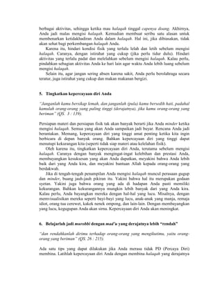 berbagai aktivitas, sehingga ketika mau halaqah tinggal capenya doang. Akhirnya,
Anda jadi malas mengisi halaqah. Kemudian membuat seribu satu alasan untuk
membenarkan ketidakhadiran Anda dalam halaqah. Hal ini, jika dibiasakan, tidak
akan sehat bagi perkembangan halaqah Anda.
Karena itu, hindari kondisi fisik yang terlalu lelah dan letih sebelum mengisi
halaqah. Caranya, dengan istirahat yang cukup (jika perlu tidur dulu). Hindari
aktivitas yang terlalu padat dan melelahkan sebelum mengisi halaqah. Kalau perlu,
pindahkan sebagian aktivitas Anda ke hari lain agar waktu Anda lebih luang sebelum
mengisi halaqah.
Selain itu, agar jangan sering absen karena sakit, Anda perlu berolahraga secara
teratur, juga istirahat yang cukup dan makan makanan bergizi.
5. Tingkatkan kepercayaan diri Anda
“Janganlah kamu bersikap lemah, dan janganlah (pula) kamu bersedih hati, padahal
kamulah orang-orang yang paling tinggi (derajatnya), jika kamu orang-orang yang
beriman” (QS. 3 : 139).
Persiapan materi dan persiapan fisik tak akan banyak berarti jika Anda minder ketika
mengisi halaqah. Semua yang akan Anda sampaikan jadi buyar. Rencana Anda jadi
berantakan. Memang, kepercayaan diri yang tinggi amat penting ketika kita ingin
berbicara di depan banyak orang. Bahkan kepercayaan diri yang tinggi dapat
menutupi kekurangan kita (seperti tidak siap materi atau kelelahan fisik).
Oleh karena itu, tingkatkan kepercayaan diri Anda, terutama sebelum mengisi
halaqah. Caranya dengan banyak mengingat-ingat kelebihan dan prestasi Anda,
membayangkan kesuksesan yang akan Anda dapatkan, meyakini bahwa Anda lebih
baik dari yang Anda kira, dan meyakini bantuan Allah kepada orang-orang yang
berdakwah.
Jika di tengah-tengah penampilan Anda mengisi halaqah muncul perasaan gugup
dan minder, buang jauh-jauh pikiran itu. Yakini bahwa hal itu merupakan godaan
syetan. Yakini juga bahwa orang yang ada di hadapan Anda pasti memiliki
kekurangan. Bahkan kekurangannya mungkin lebih banyak dari yang Anda kira.
Kalau perlu, Anda bayangkan mereka dengan hal-hal yang lucu. Misalnya, dengan
memvisualisikan mereka seperti bayi-bayi yang lucu, anak-anak yang manja, remaja
idiot, orang tua cerewet, kakek nenek ompong, dan lain-lain. Dengan membayangkan
yang lucu, kegugupan Anda akan sirna. Kepercayaan diri Anda akan meningkat.
6. Belajarlah jadi murobbi dengan mad’u yang derajatnya lebih “rendah”
“dan rendahkanlah dirimu terhadap orang-orang yang mengikutimu, yaitu orang-
orang yang beriman” (QS. 26 : 215).
Ada satu tips yang dapat dilakukan jika Anda merasa tidak PD (Percaya Diri)
membina. Latihlah kepercayaan diri Anda dengan membina halaqah yang derajatnya
 