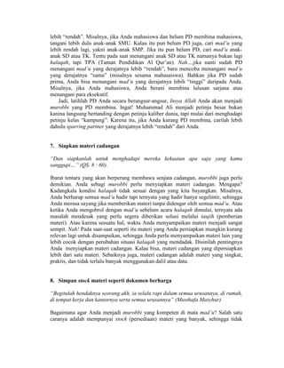 lebih “rendah”. Misalnya, jika Anda mahasiswa dan belum PD membina mahasiswa,
tangani lebih dulu anak-anak SMU. Kalau itu pun belum PD juga, cari mad’u yang
lebih rendah lagi, yakni anak-anak SMP. Jika itu pun belum PD, cari mad’u anak-
anak SD atau TK. Tentu pada saat menangani anak SD atau TK namanya bukan lagi
halaqah, tapi TPA (Taman Pendidikan Al Qur’an). Nah....jika nanti sudah PD
menangani mad’u yang derajatnya lebih “rendah”, baru mencoba menangani mad’u
yang derajatnya “sama” (misalnya sesama mahasaiswa). Bahkan jika PD sudah
prima, Anda bisa menangani mad’u yang derajatnya lebih “tinggi” daripada Anda.
Misalnya, jika Anda mahasiswa, Anda berani membina lulusan sarjana atau
menangani para eksekutif.
Jadi, latihlah PD Anda secara berangsur-angsur, Insya Allah Anda akan menjadi
murobbi yang PD membina. Ingat! Muhammad Ali menjadi petinju besar bukan
karena langsung bertanding dengan petinju kaliber dunia, tapi mulai dari menghadapi
petinju kelas “kampung”. Karena itu, jika Anda kurang PD membina, carilah lebih
dahulu sparring partner yang derajatnya lebih “rendah” dari Anda.
7. Siapkan materi cadangan
“Dan siapkanlah untuk menghadapi mereka kekuatan apa saja yang kamu
sanggupi…” (QS. 8 : 60).
Ibarat tentara yang akan berperang membawa senjata cadangan, murobbi juga perlu
demikian. Anda sebagi murobbi perlu menyiapkan materi cadangan. Mengapa?
Kadangkala kondisi halaqah tidak sesuai dengan yang kita bayangkan. Misalnya,
Anda berharap semua mad’u hadir tapi ternyata yang hadir hanya segelintir, sehingga
Anda merasa sayang jika memberikan materi tanpa didengar oleh semua mad’u. Atau
ketika Anda mengobrol dengan mad’u sebelum acara halaqah dimulai, ternyata ada
masalah mendesak yang perlu segera diberikan solusi melalui taujih (pemberian
materi). Atau karena sesuatu hal, waktu Anda menyampaikan materi menjadi sangat
sempit. Nah! Pada saat-saat seperti itu materi yang Anda persiapkan mungkin kurang
relevan lagi untuk disampaikan, sehingga Anda perlu menyampaikan materi lain yang
lebih cocok dengan perubahan situasi halaqah yang mendadak. Disinilah pentingnya
Anda menyiapkan materi cadangan. Kalau bisa, materi cadangan yang dipersiapkan
lebih dari satu materi. Sebaiknya juga, materi cadangan adalah materi yang singkat,
praktis, dan tidak terlalu banyak menggunakan dalil atau data.
8. Simpan stock materi seperti dokumen berharga
“Begitulah hendaknya seorang akh, ia selalu rapi dalam semua urusannya, di rumah,
di tempat kerja dan kantornya serta semua urusannya” (Musthafa Masyhur)
Bagaimana agar Anda menjadi murobbi yang kompeten di mata mad’u? Salah satu
caranya adalah mempunyai stock (persediaan) materi yang banyak, sehingga tidak
 