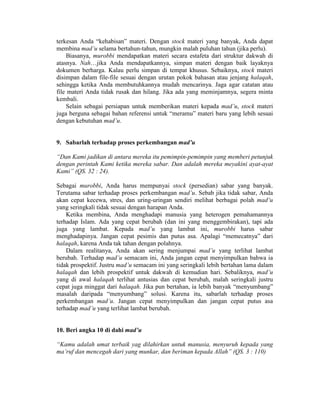 terkesan Anda “kehabisan” materi. Dengan stock materi yang banyak, Anda dapat
membina mad’u selama bertahun-tahun, mungkin malah puluhan tahun (jika perlu).
Biasanya, murobbi mendapatkan materi secara estafeta dari struktur dakwah di
atasnya. Nah…jika Anda mendapatkannya, simpan materi dengan baik layaknya
dokumen berharga. Kalau perlu simpan di tempat khusus. Sebaiknya, stock materi
disimpan dalam file-file sesuai dengan urutan pokok bahasan atau jenjang halaqah,
sehingga ketika Anda membutuhkannya mudah mencarinya. Jaga agar catatan atau
file materi Anda tidak rusak dan hilang. Jika ada yang meminjamnya, segera minta
kembali.
Selain sebagai persiapan untuk memberikan materi kepada mad’u, stock materi
juga berguna sebagai bahan referensi untuk “meramu” materi baru yang lebih sesuai
dengan kebutuhan mad’u.
9. Sabarlah terhadap proses perkembangan mad’u
“Dan Kami jadikan di antara mereka itu pemimpin-pemimpin yang memberi petunjuk
dengan perintah Kami ketika mereka sabar. Dan adalah mereka meyakini ayat-ayat
Kami” (QS. 32 : 24).
Sebagai murobbi, Anda harus mempunyai stock (persedian) sabar yang banyak.
Terutama sabar terhadap proses perkembangan mad’u. Sebab jika tidak sabar, Anda
akan cepat kecewa, stres, dan uring-uringan sendiri melihat berbagai polah mad’u
yang seringkali tidak sesuai dengan harapan Anda.
Ketika membina, Anda menghadapi manusia yang heterogen pemahamannya
terhadap Islam. Ada yang cepat berubah (dan ini yang menggembirakan), tapi ada
juga yang lambat. Kepada mad’u yang lambat ini, murobbi harus sabar
menghadapinya. Jangan cepat pesimis dan putus asa. Apalagi “memecatnya” dari
halaqah, karena Anda tak tahan dengan polahnya.
Dalam realitanya, Anda akan sering menjumpai mad’u yang terlihat lambat
berubah. Terhadap mad’u semacam ini, Anda jangan cepat menyimpulkan bahwa ia
tidak prospektif. Justru mad’u semacam ini yang seringkali lebih bertahan lama dalam
halaqah dan lebih prospektif untuk dakwah di kemudian hari. Sebaliknya, mad’u
yang di awal halaqah terlihat antusias dan cepat berubah, malah seringkali justru
cepat juga minggat dari halaqah. Jika pun bertahan, ia lebih banyak “menyumbang”
masalah daripada “menyumbang” solusi. Karena itu, sabarlah terhadap proses
perkembangan mad’u. Jangan cepat menyimpulkan dan jangan cepat putus asa
terhadap mad’u yang terlihat lambat berubah.
10. Beri angka 10 di dahi mad’u
“Kamu adalah umat terbaik yag dilahirkan untuk manusia, menyuruh kepada yang
ma’ruf dan mencegah dari yang munkar, dan beriman kepada Allah” (QS. 3 : 110)
 