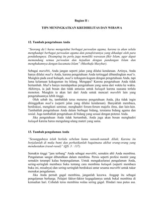 Bagian II :
TIPS MENINGKATKAN KREDIBILITAS DAN WIBAWA
12. Tambah pengetahuan Anda
“Seorang da’i harus mengetahui berbagai persoalan agama, karena ia akan selalu
menghadapi berbagai persoalan agama dan penafsirannya yang dihadapi oleh para
pendukungnya. Disamping itu perlu juga memiliki wawasan fikir Islam, agar dapat
memandang semua persoalan dan kejadian dengan pandangan Islam dan
menghukumnya dengan kacamata Islam” (Musthafa Masyhur).
Sebagai murobbi, Anda jangan seperti jalan yang dilalui kendaraan. Artinya, Anda
hanya dilalui mad’u Anda, karena pengetahuan Anda tertinggal dibandingkan mad’u.
Mungkin pada awal halaqah, mad’u terkagum-kagum dengan pengetahuan Anda, tapi
lama kelamaan kekaguman itu hilang. Mengapa? Karena pengetahuan Anda tidak
bertambah. Mad’u hanya mendapatkan pengetahuan yang sama dari waktu ke waktu.
Akhirnya, ia jadi bosan dan tidak antusias untuk halaqah karena suasana terlalu
monoton. Mungkin ia akan lari dari Anda untuk mencari murobbi lain yang
pengetahuannya lebih tinggi.
Oleh sebab itu, tambahlah terus menerus pengetahuan Anda, jika tidak ingin
ditinggalkan mad’u (seperti jalan yang dilalui kendaraan). Banyaklah membaca,
berdiskusi, mengikuti seminar, menghadiri forum-forum majelis ilmu, dan lain-lain.
Tambahlah pengetahuan Anda dalam berbagai bidang, terutama bidang agama dan
sosial. Juga tambahlah pengetahuan di bidang yang sesuai dengan potensi Anda.
Jika pengetahuan Anda tidak bertambah, Anda juga akan bosan menghadiri
halaqah karena harus mengulang-ulang materi yang sama.
13. Tambah pengalaman Anda
“Sesungguhnya telah berlalu sebelum kamu sunnah-sunnah Allah; Karena itu
berjalanlah di muka bumi dan perhatikanlah bagaimana akibat orang-orang yang
mendustakan (rasul-rasul)” (QS. 3 : 137).
Semakin tinggi “jam terbang” Anda sebagai murobbi, semakin ahli Anda membina.
Pengalaman sangat dibutuhkan dalam membina. Persis seperti profesi montir yang
semakin terampil kalau berpengalaman. Untuk mengakselarasi pengalaman Anda,
sering-seringlah membaca buku tentang cara membina halaqah (seperti membaca
buku ini, misalnya) dan sering-seringlah berdiskusi antar sesama murobbi untuk tukar
menukar pengalaman.
Jika Anda pernah gagal membina, janganlah kecewa. Anggap itu sebagai
pengalaman berharga. Pelajari faktor-faktor kegagalannya untuk bekal membina di
kemudian hari. Cobalah terus membina walau sering gagal. Hindari rasa putus asa.
 