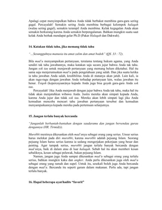 Apalagi cepat menyimpulkan bahwa Anda tidak berbakat membina gara-gara sering
gagal. Percayalah! Semakin sering Anda membina berbagai kelompok halaqah
(walau sering gagal), semakin terampil Anda membina. Kelak kegagalan Anda akan
semakin berkurang karena Anda semakin berpengalaman. Bahkan mungkin suatu saat
kelak Anda berhak mendapat gelar Ph.D (Pakar Halaqah dan Dakwah).
14. Katakan tidak tahu, jika memang tidak tahu
“…Sesungguhnya manusia itu amat zalim dan amat bodoh” (QS. 33 : 72).
Bila mad’u menyampaikan pertanyaan, terutama tentang hukum agama, yang Anda
sendiri tak tahu jawabannya, maka katakan saja secara jujur bahwa Anda tak tahu.
Jangan sok tau untuk menjawab pertanyaan yang memang belum diketahui. Hal itu
sama saja menjerumuskan mad’u pada pengetahuan yang salah. Dan jika suatu ketika
ia tahu jawaban Anda salah, kredibilitas Anda di matanya akan jatuh. Lain kali, ia
akan ragu-ragu dengan jawaban Anda terhadap pertanyaan lain, walau jawaban itu
benar. Tsiqoh (kepercayaan)nya kepada Anda juga bisa goyah gara-gara Anda sok
tau.
Percayalah! Jika Anda menjawab dengan jujur bahwa Anda tak tahu, maka hal itu
tidak akan menjatuhkan wibawa Anda. Justru mereka akan simpati kepada Anda,
karena Anda jujur dan tidak sok tau. Mereka akan lebih simpati lagi jika Anda
kemudian mencoba mencari tahu jawaban pertanyaan tersebut dan kemudian
menyampaikannya kepada mereka pada pertemuan selanjutnya.
15. Jangan terlalu banyak bercanda
“Janganlah berbantah-bantahan dengan saudaramu dan jangan bersendau gurau
dengannya (HR. Tirmidzi).
Murobbi mestinya dikesankan oleh mad’unya sebagai orang yang serius. Unsur serius
harus melekat pada diri murobbi, karena murobbi adalah pejuang Islam. Seorang
pejuang Islam harus serius karena ia sedang mengerjakan pekerjaan yang besar dan
penting. Agar tampak serius, murobbi jangan terlalu banyak bercanda dengan
mad’unya, baik di dalam atau di luar halaqah. Sebab hal itu akan memberi kesan
sebaliknya, kesan sebagai pelawak, bukan pejuang Islam.
Namun, jangan juga Anda sampai dikesankan mad’u sebagai orang yang terlalu
serius, bahkan mungkin kaku dan angker. Anda perlu dikesankan juga oleh mad’u
sebagai orang yang ramah dan supel. Untuk itu, sesekali boleh juga Anda bercanda
dengan mad’u. Bercanda itu seperti garam dalam makanan. Perlu ada, tapi jangan
terlalu banyak.
16. Hapal beberapa ayat/hadits “favorit”
 