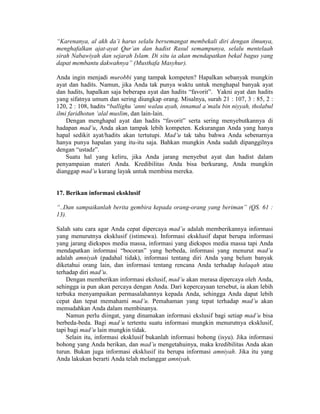 “Karenanya, al akh da’i harus selalu bersemangat membekali diri dengan ilmunya,
menghafalkan ajat-ayat Qur’an dan hadist Rasul semampunya, selalu mentelaah
sirah Nabawiyah dan sejarah Islam. Di situ ia akan mendapatkan bekal bagus yang
dapat membantu dakwahnya” (Musthafa Masyhur).
Anda ingin menjadi murobbi yang tampak kompeten? Hapalkan sebanyak mungkin
ayat dan hadits. Namun, jika Anda tak punya waktu untuk menghapal banyak ayat
dan hadits, hapalkan saja beberapa ayat dan hadits “favorit”. Yakni ayat dan hadits
yang sifatnya umum dan sering diungkap orang. Misalnya, surah 21 : 107, 3 : 85, 2 :
120, 2 : 108, hadits “ballighu ‘anni walau ayah, innamal a’malu bin niyyah, tholabul
ilmi faridhotun ‘alal muslim, dan lain-lain.
Dengan menghapal ayat dan hadits “favorit” serta sering menyebutkannya di
hadapan mad’u, Anda akan tampak lebih kompeten. Kekurangan Anda yang hanya
hapal sedikit ayat/hadits akan tertutupi. Mad’u tak tahu bahwa Anda sebenarnya
hanya punya hapalan yang itu-itu saja. Bahkan mungkin Anda sudah dipanggilnya
dengan “ustadz”.
Suatu hal yang keliru, jika Anda jarang menyebut ayat dan hadist dalam
penyampaian materi Anda. Kredibilitas Anda bisa berkurang, Anda mungkin
dianggap mad’u kurang layak untuk membina mereka.
17. Berikan informasi eksklusif
“..Dan sampaikanlah berita gembira kepada orang-orang yang beriman” (QS. 61 :
13).
Salah satu cara agar Anda cepat dipercaya mad’u adalah memberikannya informasi
yang menurutnya eksklusif (istimewa). Informasi eksklusif dapat berupa informasi
yang jarang diekspos media massa, informasi yang diekspos media massa tapi Anda
mendapatkan informasi “bocoran” yang berbeda, informasi yang menurut mad’u
adalah amniyah (padahal tidak), informasi tentang diri Anda yang belum banyak
diketahui orang lain, dan informasi tentang rencana Anda terhadap halaqah atau
terhadap diri mad’u.
Dengan memberikan informasi ekslusif, mad’u akan merasa dipercaya oleh Anda,
sehingga ia pun akan percaya dengan Anda. Dari kepercayaan tersebut, ia akan lebih
terbuka menyampaikan permasalahannya kepada Anda, sehingga Anda dapat lebih
cepat dan tepat memahami mad’u. Pemahaman yang tepat terhadap mad’u akan
memudahkan Anda dalam membinanya.
Namun perlu diingat, yang dinamakan informasi ekslusif bagi setiap mad’u bisa
berbeda-beda. Bagi mad’u tertentu suatu informasi mungkin menurutnya eksklusif,
tapi bagi mad’u lain mungkin tidak.
Selain itu, informasi eksklusif bukanlah informasi bohong (isyu). Jika informasi
bohong yang Anda berikan, dan mad’u mengetahuinya, maka kredibilitas Anda akan
turun. Bukan juga informasi eksklusif itu berupa informasi amniyah. Jika itu yang
Anda lakukan berarti Anda telah melanggar amniyah.
 