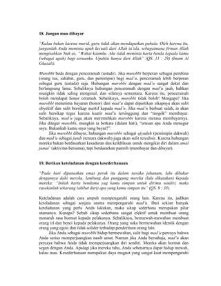 18. Jangan mau dibayar
“Kalau bukan karena murid, guru tidak akan mendapatkan pahala. Oleh karena itu,
janganlah Anda meminta upah kecuali dari Allah ta’ala, sebagaimana firman Allah
mengisahkan Nuh as, “Wahai kaumku. Aku tidak meminta harta benda kepada kamu
(sebagai upah) bagi seruanku. Upahku hanya dari Allah” (QS. 11 : 29) (Imam Al
Ghazali).
Murobbi beda dengan penceramah (ustadz). Jika murobbi berperan sebagai pembina
(orang tua, sahabat, guru, dan pemimpin) bagi mad’u, penceramah lebih berperan
sebagai guru (ustadz) saja. Hubungan murobbi dengan mad’u sangat dekat dan
berlangsung lama. Sebaliknya hubungan penceramah dengan mad’u jauh, bahkan
mungkin tidak saling mengenal, dan sifatnya sementara. Karena itu, penceramah
boleh mendapat honor ceramah. Sebaliknya, murobbi tidak boleh! Mengapa? Jika
murobbi menerima bayaran (honor) dari mad’u dapat dipastikan sikapnya akan sulit
obyektif dan sulit bersikap asertif kepada mad’u. Jika mad’u berbuat salah, ia akan
sulit bersikap tegas karena kuatir mad’u tersinggung dan “mogok” membayar.
Sebaliknya, mad’u juga akan meremehkan murobbi karena merasa membayarnya.
Jika ditegur murobbi, mungkin ia berkata (dalam hati), “urusan apa Anda menegur
saya. Bukankah kamu saya yang bayar?”.
Jika murobbi dibayar, hubungan murobbi sebagai qiyadah (pemimpin dakwah)
dan mad’u sebagai jundi (tentara dakwah) juga akan sulit terealisir. Karena hubungan
mereka bukan berdasarkan kesadaran dan keikhlasan untuk mengikat diri dalam amal
jamai’ (aktivitas bersama), tapi berdasarkan pamrih (membayar dan dibayar).
19. Berikan keteladanan dengan kesederhanaan
“Pada hari dipanaskan emas perak itu dalam neraka jahanam, lalu dibakar
dengannya dahi mereka, lambung dan punggung mereka (lalu dikatakan) kepada
mereka: “Inilah harta bendamu yag kamu simpan untuk dirimu sendiri, maka
rasakanlah sekarang (akibat dari) apa yang kamu simpan itu” (QS. 9 : 35).
Keteladanan adalah cara ampuh mempengaruhi orang lain. Karena itu, jadikan
keteladanan sebagai senjata utama mempengaruhi mad’u. Dari sekian banyak
keteladanan yang perlu Anda lakukan, maka sikap sederhana merupakan pilar
utamanya. Kenapa? Sebab sikap sederhana sangat efektif untuk membuat orang
menaruh rasa hormat kepada pelakunya. Sebaliknya, bermewah-mewahan membuat
orang iri dan benci kepada pelakunya. Orang yang suka bermewahan identik dengan
orang yang egois dan tidak solider terhadap penderitaan orang lain.
Jika Anda sebagai murobbi hidup bermewahan, sulit bagi mad’u percaya bahwa
Anda serius memperjuangkan nasib umat. Namun jika Anda bersahaja, mad’u akan
percaya bahwa Anda tidak memperjuangkan diri sendiri. Mereka akan hormat dan
segan dengan Anda. Apalagi jika mereka tahu, Anda sebenarnya dapat hidup mewah,
kalau mau. Kesederhanaan merupakan daya magnet yang sangat kuat mempengaruhi
 
