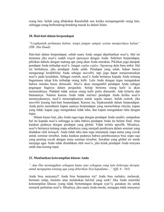 orang lain. Inilah yang dilakukan Rasulullah saw ketika mempengaruhi orang lain,
sehingga orang berbondong-bondong masuk ke dalam Islam.
20. Hati-hati dalam berpendapat
“Ucapkanlah perkataan kalian, tetapi jangan sampai syetan memperdaya kalian”
(HR. Abu Daud).
Hati-hati dalam berpendapat, sebab suara Anda sangat diperhatikan mad’u. Hal ini
terutama jika mad’u sudah tsiqoh (percaya) dengan Anda. Sebelum berpendapat,
pikirkan dahulu dengan matang apa yang akan Anda utarakan. Pikirkan juga dampak
pendapat Anda terhadap mad’u. Jangan ceplas ceplos. Ngomong dulu baru mikir. Hal
ini berbahaya, jika pendapat Anda salah. Pendapat yang salah, bukan hanya
mengurangi kredibilitas Anda sebagai murobbi, tapi juga dapat menjerumuskan
mad’u pada kesalahan. Sebagai contoh, mad’u Anda bertanya kepada Anda tentang
bagaimana sikap kita terhadap orang kafir. Lalu Anda dengan tegas mengatakan
bahwa mereka harus dimusuhi. Mad’u akan mengambil pendapat Anda sebagai
pegangan baginya dalam pergaulan. Setiap bertemu orang kafir ia akan
memusuhinya. Padahal tidak semua orang kafir perlu dimusuhi. Ada kriteria dan
batasannya. Namun karena Anda tidak merinci pendapat Anda ketika mad’u
menanyakannya, mad’u menerapkannya untuk segala situasi. Inilah contoh, jika
murobbi kurang hati-hati berpendapat. Karena itu, bijaksanalah dalam berpendapat.
Anda perlu memahami kapan saatnya berpendapat yang memerlukan rincian, kapan
yang tidak, kapan juga mengatakan tidak tahu, dan kapan mengatakan tahu dengan
tegas.
Dalam kasus lain, jika Anda ragu-ragu dengan pendapat Anda sendiri, sampaikan
hal itu kepada mad’u sehingga ia tahu bahwa pendapat Anda itu belum final. Atau
katakan padanya dengan pendapat yang global. Tidak terlalu spesifik. Misalnya,
mad’u bertanya tentang siapa sebaiknya yang menjadi pembicara dalam seminar yang
diadakan oleh halaqah. Anda tidak tahu atau ragu menunjuk siapa nama yang cocok
untuk seminar tersebut, maka katakan padanya bahwa pembicaranya bisa siapa saja
yang penting cocok dengan tema seminar tersebut. Jawaban yang global ini untuk
menjaga agar Anda tidak disalahkan oleh mad’u, jika kelak pendapat Anda ternyata
salah atau kurang tepat.
21. Manfaatkan keterampilan khusus Anda
“..dan Dia meninggikan sebagian kamu atas sebagian yang lain beberapa derajat,
untuk mengujimu tentang apa yang diberikan-Nya kepadamu…” (QS. 6 : 165)
Anda bisa menyanyi? Anda bisa berpantun ria? Anda bisa melukis, melawak,
bermain sulap, menulis atau melakukan hal-hal yang unik? Jika Anda memiliki
keterampilan khusus (yang tidak bertentangan dengan syar’i), gunakan itu untuk
menarik perhatian mad’u. Misalnya, jika suara Anda merdu, mengapa tidak menyanyi
 