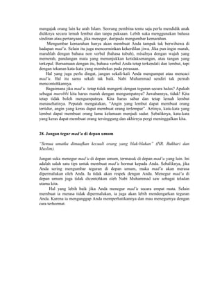 mengajak orang lain ke arah Islam. Seorang pembina tentu saja perlu mendidik anak
didiknya secara lemah lembut dan tanpa paksaan. Lebih suka menggunakan bahasa
sindiran atau pertanyaan, jika menegur, daripada mengumbar kemarahan.
Mengumbar kemarahan hanya akan membuat Anda tampak tak berwibawa di
hadapan mad’u. Selain itu juga mencerminkan kekerdilan jiwa. Jika pun ingin marah,
marahlah dengan bahasa non verbal (bahasa tubuh), misalnya dengan wajah yang
memerah, pandangan mata yang menunjukkan ketidaksenangan, atau tangan yang
terkepal. Bersamaan dengan itu, bahasa verbal Anda tetap terkendali dan lembut, tapi
dengan tekanan kata-kata yang membekas pada perasaan.
Hal yang juga perlu dingat, jangan sekali-kali Anda mengumpat atau mencaci
mad’u. Hal itu sama sekali tak baik. Nabi Muhammad sendiri tak pernah
mencontohkannya.
Bagaimana jika mad’u tetap tidak mengerti dengan teguran secara halus? Apakah
sebagai murobbi kita harus marah dengan mengumpatnya? Jawabannya, tidak! Kita
tetap tidak boleh mengumpatnya. Kita harus sabar dan tetap lemah lembut
menasehatinya. Pepatah mengatakan, “Angin yang lembut dapat membuat orang
tertidur, angin yang keras dapat membuat orang terlempar”. Artinya, kata-kata yang
lembut dapat membuat orang lama kelamaan menjadi sadar. Sebaliknya, kata-kata
yang keras dapat membuat orang tersinggung dan akhirnya pergi meninggalkan kita.
28. Jangan tegur mad’u di depan umum
“Semua umatku dimaafkan kecuali orang yang blak-blakan” (HR. Bukhari dan
Muslim).
Jangan suka menegur mad’u di depan umum, termasuk di depan mad’u yang lain. Ini
adalah salah satu tips untuk membuat mad’u hormat kepada Anda. Sebaliknya, jika
Anda sering mengumbar teguran di depan umum, maka mad’u akan merasa
dipermalukan oleh Anda. Ia tidak akan respek dengan Anda. Menegur mad’u di
depan umum juga tidak dicontohkan oleh Nabi Muhammad saw sebagai teladan
utama kita.
Hal yang lebih baik jika Anda menegur mad’u secara empat mata. Selain
membuat ia merasa tidak dipermalukan, ia juga akan lebih mendengarkan teguran
Anda. Karena ia menganggap Anda memperhatikannya dan mau menegurnya dengan
cara terhormat.
 