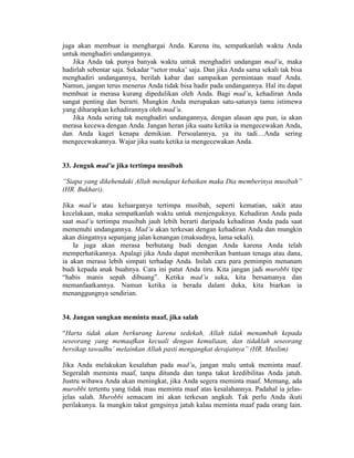 juga akan membuat ia menghargai Anda. Karena itu, sempatkanlah waktu Anda
untuk menghadiri undangannya.
Jika Anda tak punya banyak waktu untuk menghadiri undangan mad’u, maka
hadirlah sebentar saja. Sekadar “setor muka’ saja. Dan jika Anda sama sekali tak bisa
menghadiri undangannya, berilah kabar dan sampaikan permintaan maaf Anda.
Namun, jangan terus menerus Anda tidak bisa hadir pada undangannya. Hal itu dapat
membuat ia merasa kurang dipedulikan oleh Anda. Bagi mad’u, kehadiran Anda
sangat penting dan berarti. Mungkin Anda merupakan satu-satunya tamu istimewa
yang diharapkan kehadirannya oleh mad’u.
Jika Anda sering tak menghadiri undangannya, dengan alasan apa pun, ia akan
merasa kecewa dengan Anda. Jangan heran jika suatu ketika ia mengecewakan Anda,
dan Anda kaget kenapa demikian. Persoalannya, ya itu tadi…Anda sering
mengecewakannya. Wajar jika suatu ketika ia mengecewakan Anda.
33. Jenguk mad’u jika tertimpa musibah
“Siapa yang dikehendaki Allah mendapat kebaikan maka Dia memberinya musibah”
(HR. Bukhari).
Jika mad’u atau keluarganya tertimpa musibah, seperti kematian, sakit atau
kecelakaan, maka sempatkanlah waktu untuk menjenguknya. Kehadiran Anda pada
saat mad’u tertimpa musibah jauh lebih berarti daripada kehadiran Anda pada saat
memenuhi undangannya. Mad’u akan terkesan dengan kehadiran Anda dan mungkin
akan diingatnya sepanjang jalan kenangan (maksudnya, lama sekali).
Ia juga akan merasa berhutang budi dengan Anda karena Anda telah
memperhatikannya. Apalagi jika Anda dapat memberikan bantuan tenaga atau dana,
ia akan merasa lebih simpati terhadap Anda. Inilah cara para pemimpin menanam
budi kepada anak buahnya. Cara ini patut Anda tiru. Kita jangan jadi murobbi tipe
“habis manis sepah dibuang”. Ketika mad’u suka, kita bersamanya dan
memanfaatkannya. Namun ketika ia berada dalam duka, kita biarkan ia
menanggungnya sendirian.
34. Jangan sungkan meminta maaf, jika salah
“Harta tidak akan berkurang karena sedekah, Allah tidak menambah kepada
seseorang yang memaafkan kecuali dengan kemuliaan, dan tidaklah seseorang
bersikap tawadhu’ melainkan Allah pasti mengangkat derajatnya” (HR. Muslim)
Jika Anda melakukan kesalahan pada mad’u, jangan malu untuk meminta maaf.
Segeralah meminta maaf, tanpa ditunda dan tanpa takut kredibilitas Anda jatuh.
Justru wibawa Anda akan meningkat, jika Anda segera meminta maaf. Memang, ada
murobbi tertentu yang tidak mau meminta maaf atas kesalahannya. Padahal ia jelas-
jelas salah. Murobbi semacam ini akan terkesan angkuh. Tak perlu Anda ikuti
perilakunya. Ia mungkin takut gengsinya jatuh kalau meminta maaf pada orang lain.
 