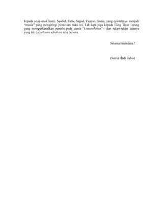 kepada anak-anak kami, Syahid, Faris, Sajjad, Fauzan, Sania, yang celotehnya menjadi
“musik” yang mengiringi penulisan buku ini. Tak lupa juga kepada Bang Tizar –orang
yang memperkenalkan penulis pada dunia “kemurobbian”-- dan rekan-rekan lainnya
yang tak dapat kami sebutkan satu persatu.
Selamat membina !
(Satria Hadi Lubis)
 