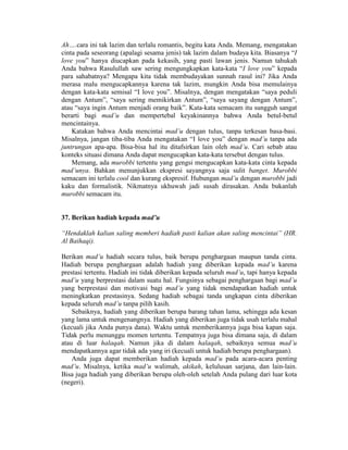 Ah….cara ini tak lazim dan terlalu romantis, begitu kata Anda. Memang, mengatakan
cinta pada seseorang (apalagi sesama jenis) tak lazim dalam budaya kita. Biasanya “I
love you” hanya diucapkan pada kekasih, yang pasti lawan jenis. Namun tahukah
Anda bahwa Rasulullah saw sering mengungkapkan kata-kata “I love you” kepada
para sahabatnya? Mengapa kita tidak membudayakan sunnah rasul ini? Jika Anda
merasa malu mengucapkannya karena tak lazim, mungkin Anda bisa memulainya
dengan kata-kata semisal “I love you”. Misalnya, dengan mengatakan “saya peduli
dengan Antum”, “saya sering memikirkan Antum”, “saya sayang dengan Antum”,
atau “saya ingin Antum menjadi orang baik”. Kata-kata semacam itu sungguh sangat
berarti bagi mad’u dan mempertebal keyakinannya bahwa Anda betul-betul
mencintainya.
Katakan bahwa Anda mencintai mad’u dengan tulus, tanpa terkesan basa-basi.
Misalnya, jangan tiba-tiba Anda mengatakan “I love you” dengan mad’u tanpa ada
juntrungan apa-apa. Bisa-bisa hal itu ditafsirkan lain oleh mad’u. Cari sebab atau
konteks situasi dimana Anda dapat mengucapkan kata-kata tersebut dengan tulus.
Memang, ada murobbi tertentu yang gengsi mengucapkan kata-kata cinta kepada
mad’unya. Bahkan menunjukkan ekspresi sayangnya saja sulit banget. Murobbi
semacam ini terlalu cool dan kurang ekspresif. Hubungan mad’u dengan murobbi jadi
kaku dan formalistik. Nikmatnya ukhuwah jadi susah dirasakan. Anda bukanlah
murobbi semacam itu.
37. Berikan hadiah kepada mad’u
“Hendaklah kalian saling memberi hadiah pasti kalian akan saling mencintai” (HR.
Al Baihaqi).
Berikan mad’u hadiah secara tulus, baik berupa penghargaan maupun tanda cinta.
Hadiah berupa penghargaan adalah hadiah yang diberikan kepada mad’u karena
prestasi tertentu. Hadiah ini tidak diberikan kepada seluruh mad’u, tapi hanya kepada
mad’u yang berprestasi dalam suatu hal. Fungsinya sebagai penghargaan bagi mad’u
yang berprestasi dan motivasi bagi mad’u yang tidak mendapatkan hadiah untuk
meningkatkan prestasinya. Sedang hadiah sebagai tanda ungkapan cinta diberikan
kepada seluruh mad’u tanpa pilih kasih.
Sebaiknya, hadiah yang diberikan berupa barang tahan lama, sehingga ada kesan
yang lama untuk mengenangnya. Hadiah yang diberikan juga tidak usah terlalu mahal
(kecuali jika Anda punya dana). Waktu untuk memberikannya juga bisa kapan saja.
Tidak perlu menunggu momen tertentu. Tempatnya juga bisa dimana saja, di dalam
atau di luar halaqah. Namun jika di dalam halaqah, sebaiknya semua mad’u
mendapatkannya agar tidak ada yang iri (kecuali untuk hadiah berupa penghargaan).
Anda juga dapat memberikan hadiah kepada mad’u pada acara-acara penting
mad’u. Misalnya, ketika mad’u walimah, akikah, kelulusan sarjana, dan lain-lain.
Bisa juga hadiah yang diberikan berupa oleh-oleh setelah Anda pulang dari luar kota
(negeri).
 