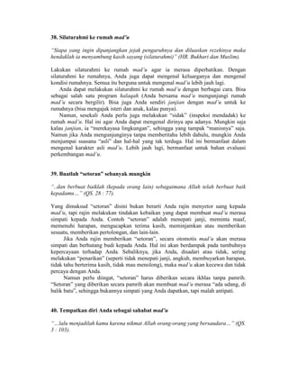 38. Silaturahmi ke rumah mad’u
“Siapa yang ingin dipanjangkan jejak pengaruhnya dan diluaskan rezekinya maka
hendaklah ia menyambung kasih sayang (silaturahmi)” (HR. Bukhari dan Muslim).
Lakukan silaturahmi ke rumah mad’u agar ia merasa diperhatikan. Dengan
silaturahmi ke rumahnya, Anda juga dapat mengenal keluarganya dan mengenal
kondisi rumahnya. Semua itu berguna untuk mengenal mad’u lebih jauh lagi.
Anda dapat melakukan silaturahmi ke rumah mad’u dengan berbagai cara. Bisa
sebagai salah satu program halaqah (Anda bersama mad’u mengunjungi rumah
mad’u secara bergilir). Bisa juga Anda sendiri janjian dengan mad’u untuk ke
rumahnya (bisa mengajak isteri dan anak, kalau punya).
Namun, sesekali Anda perlu juga melakukan “sidak” (inspeksi mendadak) ke
rumah mad’u. Hal ini agar Anda dapat mengenal dirinya apa adanya. Mungkin saja
kalau janjian, ia “merekayasa lingkungan”, sehingga yang tampak “manisnya” saja.
Namun jika Anda mengunjunginya tanpa memberitahu lebih dahulu, mungkin Anda
menjumpai suasana “asli” dan hal-hal yang tak terduga. Hal ini bermanfaat dalam
mengenal karakter asli mad’u. Lebih jauh lagi, bermanfaat untuk bahan evaluasi
perkembangan mad’u.
39. Buatlah “setoran” sebanyak mungkin
“..dan berbuat baiklah (kepada orang lain) sebagaimana Allah telah berbuat baik
kepadamu…” (QS. 28 : 77).
Yang dimaksud “setoran” disini bukan berarti Anda rajin menyetor uang kepada
mad’u, tapi rajin melakukan tindakan kebaikan yang dapat membuat mad’u merasa
simpati kepada Anda. Contoh “setoran” adalah menepati janji, meminta maaf,
memenuhi harapan, mengucapkan terima kasih, meminjamkan atau memberikan
sesuatu, memberikan pertolongan, dan lain-lain.
Jika Anda rajin memberikan “setoran”, secara otomotis mad’u akan merasa
simpati dan berhutang budi kepada Anda. Hal ini akan berdampak pada tumbuhnya
kepercayaan terhadap Anda. Sebaliknya, jika Anda, disadari atau tidak, sering
melakukan “penarikan” (seperti tidak menepati janji, angkuh, membuyarkan harapan,
tidak tahu berterima kasih, tidak mau menolong), maka mad’u akan kecewa dan tidak
percaya dengan Anda.
Namun perlu diingat, “setoran” harus diberikan secara ikhlas tanpa pamrih.
“Setoran” yang diberikan secara pamrih akan membuat mad’u merasa “ada udang, di
balik batu”, sehingga bukannya simpati yang Anda dapatkan, tapi malah antipati.
40. Tempatkan diri Anda sebagai sahabat mad’u
“…lalu menjadilah kamu karena nikmat Allah orang-orang yang bersaudara…” (QS.
3 : 103).
 