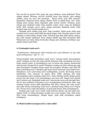 Jika murobbi itu pemain film, peran apa yang sebaiknya sering dilakukan? Peran
sebagai sahabat. Memang, murobbi memiliki peran yang banyak, yaitu sebagai
sahabat, orang tua, guru, dan pemimpin. Namun peran yang lebih menonjol
ditampilkan seharusnya peran sebagai sahabat. Peran ini adalah peran “asli” Anda.
Sedang peran lainnya hanya digunakan pada momen tertentu. Misalnya, peran
sebagai guru dilakukan ketika Anda memberi materi, peran orang tua dilakukan
ketika Anda menegur mad’u, peran sebagai pemimpin dijalankan ketika Anda
memberi tugas atau instruksi kepada mad’u.
Mengapa peran sahabat yang perlu Anda tonjolkan? Sebab peran inilah yang
membuat mad’u merasa lebih dekat dan akrab dengan Anda. Perasaan dekat itu akan
membuat ia lebih terbuka dengan Anda. Ukhuwah juga akan lebih nikmat rasanya,
jika Anda menjadi sahabatnya. Peran sebagai sahabat juga lebih ditonjolkan Nabi
Muhammad saw ketika beliau berinteraksi dengan para sahabatnya (istilahnya saja:
sahabat, bukan murid Nabi).
41. Pandanglah wajah mad’u
“Penglihatannya (Muhammad) tidak berpaling dari yang dilihatnya itu dan tidak
(pula) melampauinya” (QS. 53 : 17).
Sering-seringlah Anda memandang wajah mad’u, terutama ketika menyampaikan
materi. Sebagian murobbi ada yang memiliki kebiasaan tidak memandang mad’unya
ketika mengisi materi. Ia memandang ke atas, ke bawah atau matanya menerawang
entah kemana. Kenapa hal itu terjadi? Mungkin ia sedang cari ilham tentang apa yang
akan disampaikan (mungkin karena nggak ada persiapan). Mungkin juga tidak PD
kalau memandang mad’u. Mungkin juga hanya karena kebiasaan yang sudah kronis.
Dampaknya, mad’u jadi kurang serius mendengarkan, ngantuk, dan kurang merasa
diperhatikan. Cara semacam itu jangan ditiru. Mulai sekarang, jika Anda
menyampaikan materi, pandang wajah mad’u Anda. Pandang mereka dengan penuh
percaya diri dan ramah. Cara memandangnya pun harus adil. Jangan hanya kepada
mad’u tertentu saja. Pandanglah wajah mad’u satu persatu secara acak dan agak lama.
Hal ini akan membantu konsentrasi mad’u mendengarkan pembicaraan Anda. Juga
membuat mereka merasa lebih diperhatikan oleh Anda. Namun, jika Anda minder
atau tidak terbiasa memandang wajah mad’u, pandang batang hidung mad’u bagian
atas. Niscaya mad’u tidak tahu bedanya. Ia akan tetap merasa Anda memandangnya.
Pandang juga wajah mad’u ketika Anda berbicara dimana saja dan kapan saja.
Apalagi ketika ia sedang dirundung masalah dan curhat dengan Anda, Anda harus
lebih sering memandangnya. Dengan begitu, Anda telah menujukkan empati
terhadapnya.
42. Bantu kesulitan keuangan mad’u, walau sedikit
 