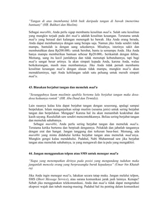 “Tangan di atas (membantu) lebih baik daripada tangan di bawah (menerima
bantuan)” (HR. Bukhari dan Muslim).
Sebagai murobbi, Anda perlu sigap membantu kesulitan mad’u. Salah satu kesulitan
yang mungkin terjadi pada diri mad’u adalah kesulitan keuangan. Terutama untuk
mad’u yang berasal dari kalangan menengah ke bawah. Jika Anda orang berada,
Anda dapat membantunya dengan uang berapa saja. Namun jika Anda sendiri tidak
mampu, bantulah ia dengan uang sekedarnya. Misalnya, isterinya sakit dan
membutuhkan dana Rp200.000,- untuk berobat, bantu ia semampu Anda. Jika Anda
hanya mampu memberikan bantuan sebesar Rp20.000,- berikanlah dengan ikhlas.
Memang, uang itu kecil jumlahnya dan tidak menutupi kebutuhannya, tapi bagi
mad’u sangat besar artinya. Ia akan simpati kepada Anda, karena Anda, walau
berkekurangan, masih mau membantunya. Jika Anda tidak pernah membantu
kesulitan keuangan mad’u dengan alasan tidak mampu, mungkin mad’u akan
memakluminya, tapi Anda kehilangan salah satu peluang untuk meraih simpati
mad’u.
43. Biasakan berjabat tangan dan memeluk mad’u
“Sesungguhnya kaum muslimin apabila bertemu lalu berjabat tangan maka dosa-
dosa keduanya rontok” (HR. Abu Daud dan Tirmidzi).
Lain rasanya kalau kita dapat berjabat tangan dengan seseorang, apalagi sampai
berpelukan. Islam menganjurkan setiap muslim (sesama jenis) untuk sering berjabat
tangan dan berpelukan. Mengapa? Karena hal itu akan menambah keakraban dan
kasih sayang. Rasulullah saw sendiri mencontohkannya. Beliau sering berjabat tangan
dan memeluk sahabatnya.
Sebagai murobbi, Anda perlu sering berjabat tangan dan memeluk mad’u.
Terutama ketika bertemu dan berpisah dengannya. Peluklah dan jabatlah tangannya
dengan erat dan hangat. Jangan tanggung dan terkesan basa-basi. Memang, ada
murobbi yang minta didahului ketika berjabat tangan atau memeluk mad’unya.
Mungkin gengsi kalau mendahului. Padahal, Nabi Muhammad saw jika berjabat
tangan atau memeluk sahabatnya, ia yang mengawali dan ia pula yang mengakhiri.
44. Jangan menggunakan telpon atau SMS untuk menegur mad’u
“Siapa yang menempatkan dirinya pada posisi yang mengundang tuduhan maka
janganlah mencela orang yang berprasangka buruk kepadanya” (Umar bin Khatab
ra)
Jika Anda ingin menegur mad’u, lakukan secara tatap muka. Jangan melalui telpon,
SMS (Short Message Service), atau sarana komunikasi jarak jauh lainnya. Kenapa?
Sebab jika menggunakan telekomunikasi, Anda dan mad’u tidak dapat mengetahui
ekspresi wajah dan tubuh masing-masing. Padahal hal itu penting dalam komunikasi
 