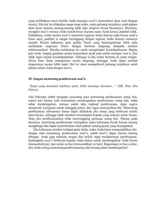 yang melibatkan emosi (ketika Anda menegur mad’u, komunikasi akan sarat dengan
emosi). Jika hal itu dilakukan tanpa tatap muka, maka peluang terjadinya salah paham
akan besar (karena masing-masing tidak tahu ekspresi lawan bicaranya). Misalnya,
mungkin mad’u merasa Anda marah besar (karena suara Anda keras), padahal tidak.
Sebaliknya, Anda merasa mad’u menerima teguran Anda (karena nada bicara mad’u
biasa saja), padahal ia sangat tersinggung dengan teguran Anda (karena mukanya
merah). Konon kabarnya, para pelaku bisnis yang berpengalaman lebih suka
melakukan negosiasi bisnis dengan bertemu langsung daripada melalui
telekomunikasi. Mereka melakukan itu untuk menghindari kesalahpahaman. Begitu
pun Anda. Jangan gunakan sarana komunikasi jarak jauh untuk menegur mad’u, jika
tidak ingin terjadi kesalahpahaman. Hubungi ia dan minta bertemu di suatu tempat.
Disitu baru Anda menegurnya secara langsung, sehingga Anda dapat melihat
ekspresinya secara lebih tepat. Hal ini akan memperkecil peluang terjadinya salah
paham antara Anda dengan mad’u.
45. Jangan memotong pembicaraan mad’u
“Siapa yang menahan lidahnya pasti Allah menutup auratnya…” (HR. Ibnu Abu
Dunya).
Ada beberapa sebab mengapa seseorang suka memotong pembicaraan orang lain,
antara lain karena sulit konsentrasi mendengarkan pembicaraan orang lain, tidak
sabar mendengarkan, merasa sudah tahu maksud pembicaraan, ingin segera
menjawab, keinginan untuk dianggap pintar, dan ingin menonjolkan diri. Memotong
pembicaraan sebenarnya hanya dapat dilakukan jika orang yang berbicara terlalu
lama bicara, sehingga tidak memberi kesempatan kepada yang lainnya untuk bicara.
Atau jika pembicaraannya telah menyinggung perasaan orang lain. Namun pada
dasarnya, memotong pembicaraan merupakan suatu kebiasaan buruk karena kurang
menghargai dan dapat menimbulkan salah paham tentang pesan yang disampaikan.
Jika kebiasaan tersebut terdapat pada Anda, maka Anda harus mengendalikan diri.
Jangan suka memotong pembicaraan mad’u, sebab mad’u dapat merasa kurang
dihargai. Anda juga terkesan arogan dan terlalu ingin mendominasi pembicaraan.
Kadangkala mad’u berbicara kepada Anda bukan untuk mendengarkan Anda bicara
(menasehatinya), tapi untuk curhat (mencurahkan isi hati). Bagaimana ia bisa curhat,
jika Anda sering memotong pembicaraannya dan kurang sabar mendengarkan?
 