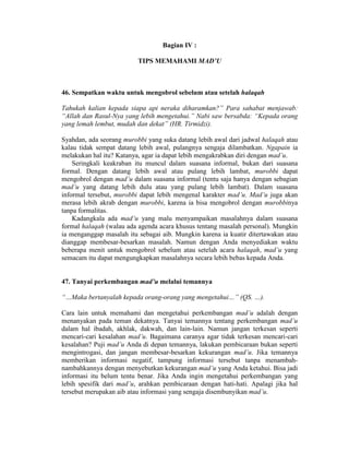 Bagian IV :
TIPS MEMAHAMI MAD’U
46. Sempatkan waktu untuk mengobrol sebelum atau setelah halaqah
Tahukah kalian kepada siapa api neraka diharamkan?” Para sahabat menjawab:
“Allah dan Rasul-Nya yang lebih mengetahui.” Nabi saw bersabda: “Kepada orang
yang lemah lembut, mudah dan dekat” (HR. Tirmidzi).
Syahdan, ada seorang murobbi yang suka datang lebih awal dari jadwal halaqah atau
kalau tidak sempat datang lebih awal, pulangnya sengaja dilambatkan. Ngapain ia
melakukan hal itu? Katanya, agar ia dapat lebih mengakrabkan diri dengan mad’u.
Seringkali keakraban itu muncul dalam suasana informal, bukan dari suasana
formal. Dengan datang lebih awal atau pulang lebih lambat, murobbi dapat
mengobrol dengan mad’u dalam suasana informal (tentu saja hanya dengan sebagian
mad’u yang datang lebih dulu atau yang pulang lebih lambat). Dalam suasana
informal tersebut, murobbi dapat lebih mengenal karakter mad’u. Mad’u juga akan
merasa lebih akrab dengan murobbi, karena ia bisa mengobrol dengan murobbinya
tanpa formalitas.
Kadangkala ada mad’u yang malu menyampaikan masalahnya dalam suasana
formal halaqah (walau ada agenda acara khusus tentang masalah personal). Mungkin
ia menganggap masalah itu sebagai aib. Mungkin karena ia kuatir ditertawakan atau
dianggap membesar-besarkan masalah. Namun dengan Anda menyediakan waktu
beberapa menit untuk mengobrol sebelum atau setelah acara halaqah, mad’u yang
semacam itu dapat mengungkapkan masalahnya secara lebih bebas kepada Anda.
47. Tanyai perkembangan mad’u melalui temannya
“…Maka bertanyalah kepada orang-orang yang mengetahui…” (QS. …).
Cara lain untuk memahami dan mengetahui perkembangan mad’u adalah dengan
menanyakan pada teman dekatnya. Tanyai temannya tentang perkembangan mad’u
dalam hal ibadah, akhlak, dakwah, dan lain-lain. Namun jangan terkesan seperti
mencari-cari kesalahan mad’u. Bagaimana caranya agar tidak terkesan mencari-cari
kesalahan? Puji mad’u Anda di depan temannya, lakukan pembicaraan bukan seperti
mengintrogasi, dan jangan membesar-besarkan kekurangan mad’u. Jika temannya
memberikan informasi negatif, tampung informasi tersebut tanpa menambah-
nambahkannya dengan menyebutkan kekurangan mad’u yang Anda ketahui. Bisa jadi
informasi itu belum tentu benar. Jika Anda ingin mengetahui perkembangan yang
lebih spesifik dari mad’u, arahkan pembicaraan dengan hati-hati. Apalagi jika hal
tersebut merupakan aib atau informasi yang sengaja disembunyikan mad’u.
 