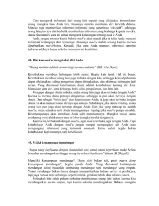 Cara mengorek informasi dari orang lain seperti yang dilakukan komunikator
ulung mungkin bisa Anda tiru. Biasanya mereka membuka diri terlebih dahulu.
Mereka juga memberikan informasi-informasi yang sepertinya “ekslusif”, sehingga
orang lain percaya dan berbalik memberikan informasi yang berharga kepada mereka.
Anda bisa meniru cara ini untuk mengorek keterangan tentang mad’u Anda
Anda jangan merasa kuatir bahwa mad’u akan marah jika ia tahu Anda mencari
informasi tentangnya dari temannya. Biasanya mad’u malah senang karena merasa
diperhatikan murobbinya. Kecuali, jika cara Anda mencari informasi tersebut
terkesan olehnya hanya sekedar mencari-cari kesalahan.
48. Biarkan mad’u mengetahui diri Anda
“Orang mukmin adalah cermin bagi sesama mukmin” (HR. Abu Daud).
Keterbukaan membuat hubungan lebih serasi. Begitu kata teori. Hal ini benar.
Keterbukaan membuat orang lain juga terbuka dengan kita, sehingga kesalahpahaman
dapat dihilangkan, saling pengertian dapat ditingkatkan, dan akhirnya hubungan jadi
serasi. Yang dimaksud keterbukaan disini adalah keterbukaan tentang diri kita.
Mencakup data diri, data keluarga, hobi, sifat, pengalaman, dan lain-lain.
Mengapa dengan Anda terbuka, maka orang lain juga akan terbuka dengan Anda?
Karena ia merasa Anda percaya dengannya, sehingga ia pun akan percaya dengan
Anda. Dan sebagai “balas jasa” atas kepercayaan Anda, ia juga akan terbuka dengan
Anda. Ia akan menceritakan dirinya apa adanya. Sebaliknya, jika Anda tertutup, maka
orang lain pun juga akan tertutup dengan Anda. Dan jika yang tertutup itu adalah
mad’u, maka semakin sulit Anda menanganinya. Apalagi jika mad’u punya masalah.
Ketertutupannya akan membuat Anda sulit membantunya. Mungkin malah Anda
cenderung menyalahkannya atau su’zhon (sangka buruk) dengannya.
Karena itu, terbukalah dengan mad’u, agar mad’u terbuka juga dengan Anda. Tapi
keterbukaan Anda dengan mad’u jangan sampai mengungkap aib Anda atau
mengungkap informasi yang termasuk amniyah. Kalau sudah begitu bukan
keterbukaan lagi namanya, tapi kebablasan.
49. Miliki kemampuan mendengar
“Siapa yang berbicara dengan Rasulullah saw untuk suatu keperluan maka beliau
bersabar mendengarkan hingga orang itu selesai berbicara” (Imam Al Ghazali).
Memiliki kemampuan mendengar? “Saya sich bukan tuli, pasti punya dong
kemampuan mendengar”, begitu jawab Anda. Yang dimaksud kemampuan
mendengar disini bukanlah sembarang mendengar tapi mendengar yang empati.
Yakni mendengar bukan hanya dengan memperhatikan bahasa verbal si pembicara,
tapi juga bahasa non verbalnya, seperti mimik, gerakan tubuh, dan intonasi suara.
Seringkali kita salah paham terhadap pembicaraan orang lain bukan karena kita
mendengarkan secara empati, tapi karena sekedar mendengarkan. Bahkan mungkin
 